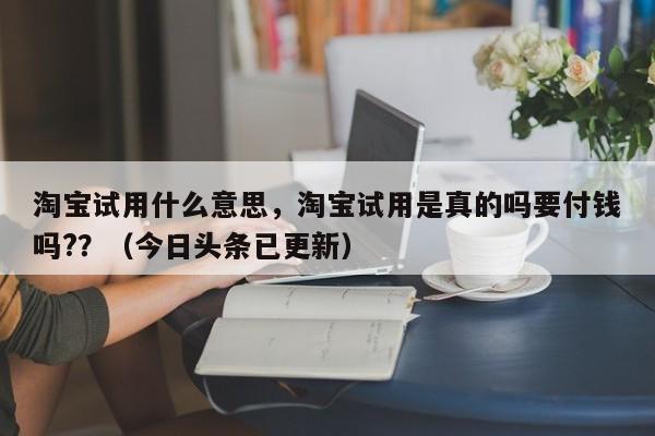 淘宝试用什么意思，淘宝试用是真的吗要付钱吗?？（今日头条已更新）