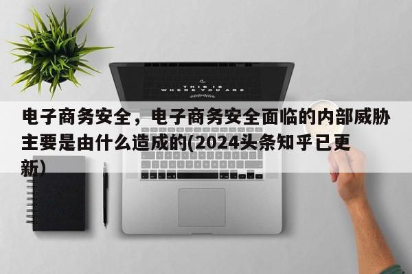 电子商务安全，电子商务安全面临的内部威胁主要是由什么造成的(2024头条知乎已更新）