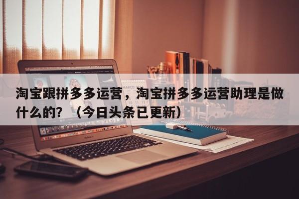 淘宝跟拼多多运营，淘宝拼多多运营助理是做什么的？（今日头条已更新）