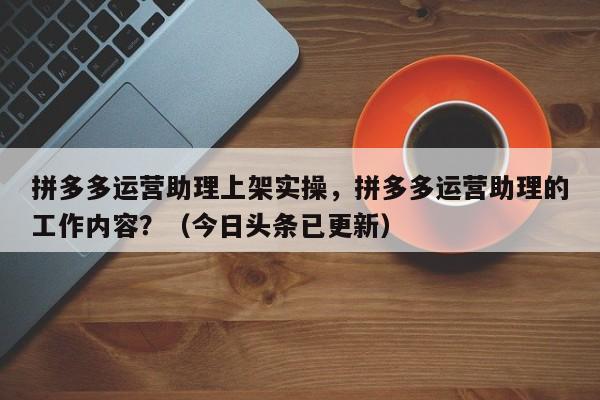 拼多多运营助理上架实操，拼多多运营助理的工作内容？（今日头条已更新）