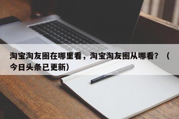 淘宝淘友圈在哪里看，淘宝淘友圈从哪看？（今日头条已更新）