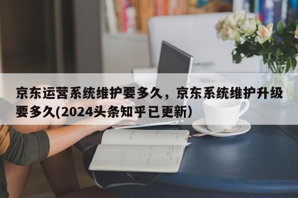 京东运营系统维护要多久，京东系统维护升级要多久(2024头条知乎已更新）