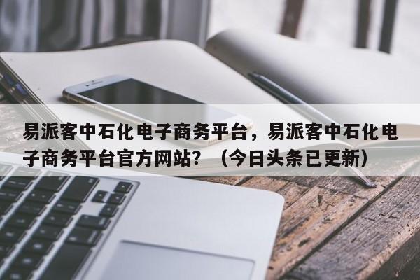 易派客中石化电子商务平台，易派客中石化电子商务平台官方网站？（今日头条已更新）