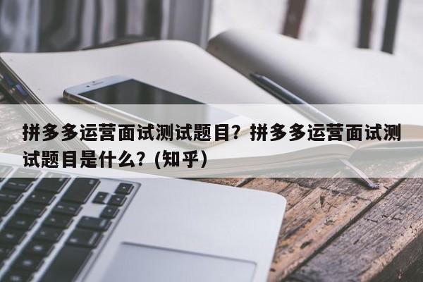 拼多多运营面试测试题目？拼多多运营面试测试题目是什么？(知乎）