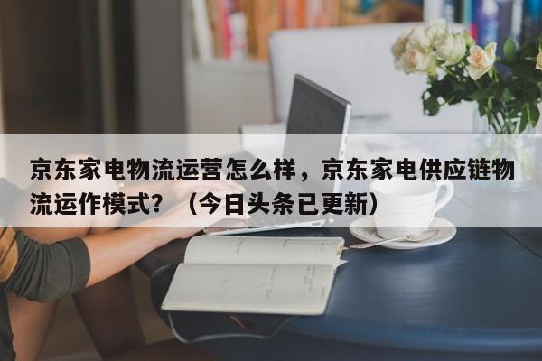 京东家电物流运营怎么样，京东家电供应链物流运作模式？（今日头条已更新）