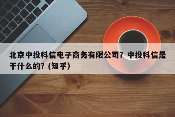 北京中投科信电子商务有限公司？中投科信是干什么的？(知乎）