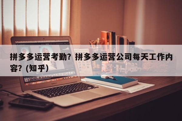 拼多多运营考勤？拼多多运营公司每天工作内容？(知乎）