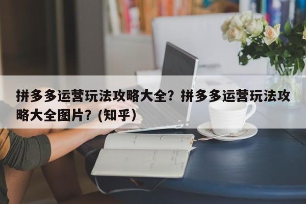 拼多多运营玩法攻略大全？拼多多运营玩法攻略大全图片？(知乎）