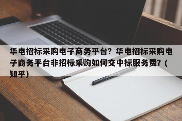 华电招标采购电子商务平台？华电招标采购电子商务平台非招标采购如何交中标服务费？(知乎）