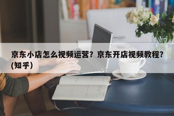 京东小店怎么视频运营？京东开店视频教程？(知乎）