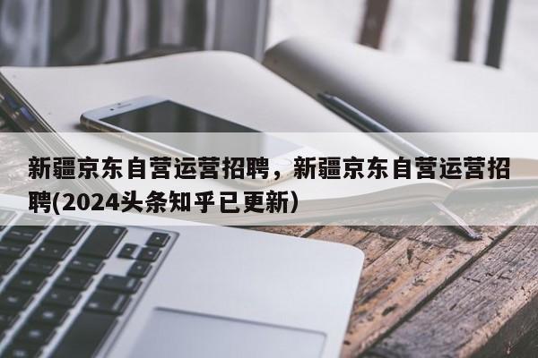 新疆京东自营运营招聘，新疆京东自营运营招聘(2024头条知乎已更新）