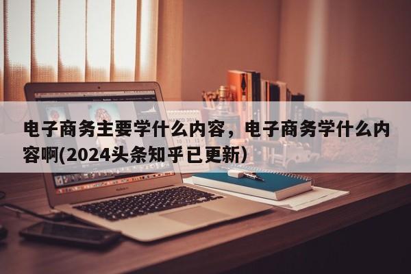 电子商务主要学什么内容，电子商务学什么内容啊(2024头条知乎已更新）