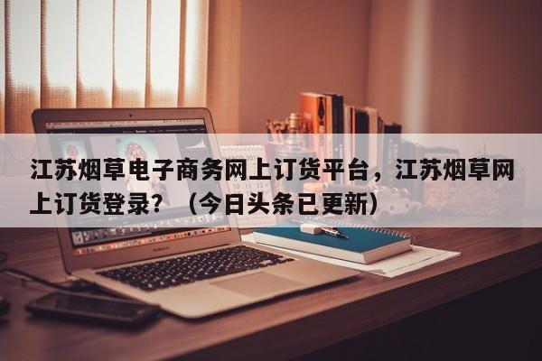 江苏烟草电子商务网上订货平台，江苏烟草网上订货登录？（今日头条已更新）