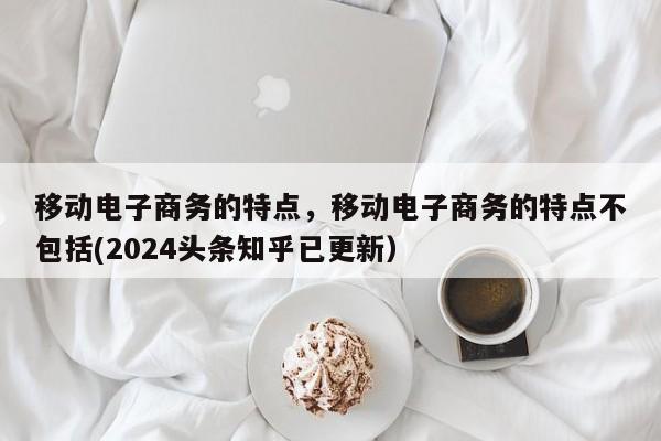 移动电子商务的特点，移动电子商务的特点不包括(2024头条知乎已更新）