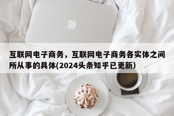 互联网电子商务，互联网电子商务各实体之间所从事的具体(2024头条知乎已更新）