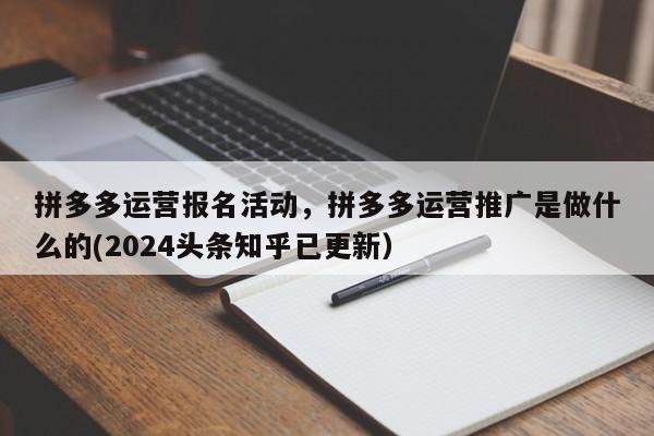 拼多多运营报名活动，拼多多运营推广是做什么的(2024头条知乎已更新）