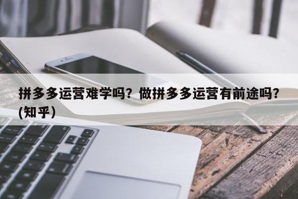 拼多多运营难学吗？做拼多多运营有前途吗？(知乎）