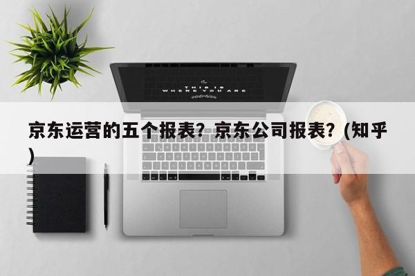 京东运营的五个报表？京东公司报表？(知乎）