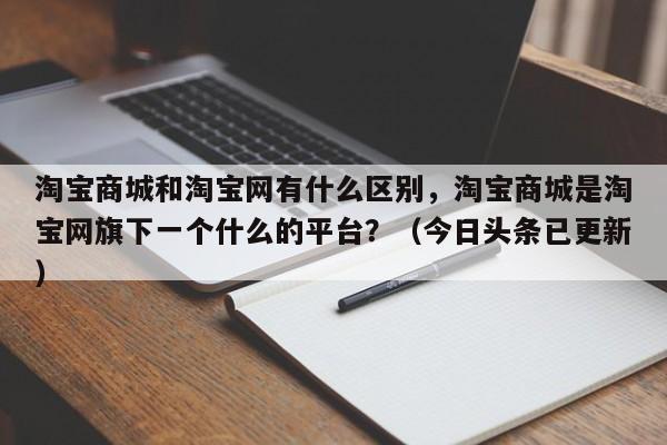 淘宝商城和淘宝网有什么区别，淘宝商城是淘宝网旗下一个什么的平台？（今日头条已更新）