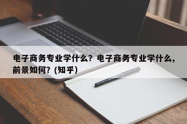 电子商务专业学什么？电子商务专业学什么,前景如何？(知乎）