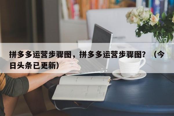 拼多多运营步骤图，拼多多运营步骤图？（今日头条已更新）