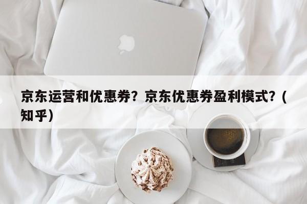 京东运营和优惠券？京东优惠券盈利模式？(知乎）