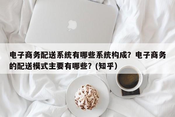 电子商务配送系统有哪些系统构成？电子商务的配送模式主要有哪些？(知乎）