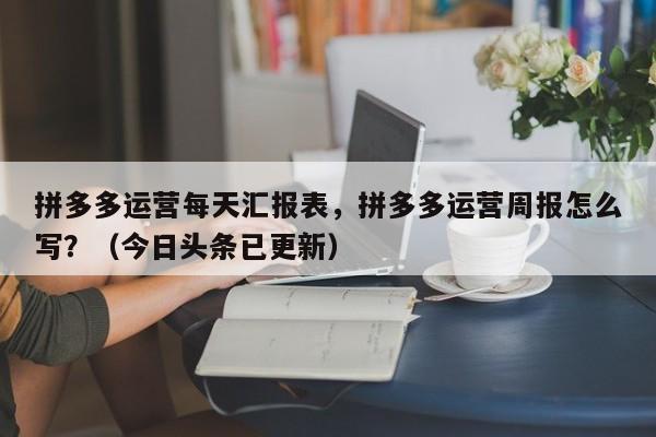 拼多多运营每天汇报表，拼多多运营周报怎么写？（今日头条已更新）