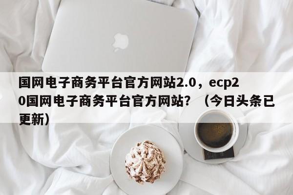 国网电子商务平台官方网站2.0，ecp20国网电子商务平台官方网站？（今日头条已更新）