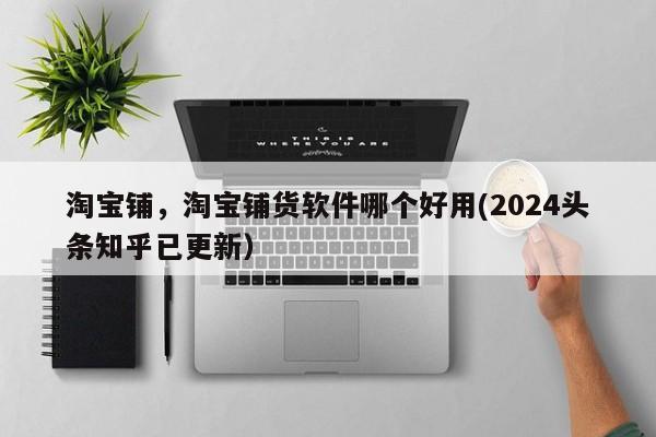 淘宝铺，淘宝铺货软件哪个好用(2024头条知乎已更新）