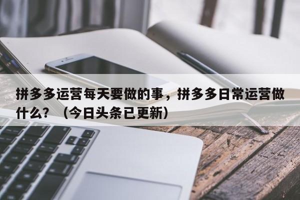 拼多多运营每天要做的事，拼多多日常运营做什么？（今日头条已更新）