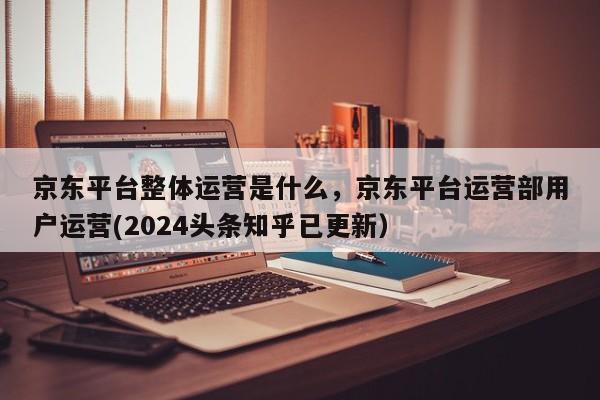 京东平台整体运营是什么，京东平台运营部用户运营(2024头条知乎已更新）