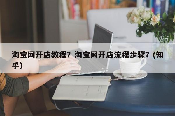 淘宝网开店教程？淘宝网开店流程步骤？(知乎）