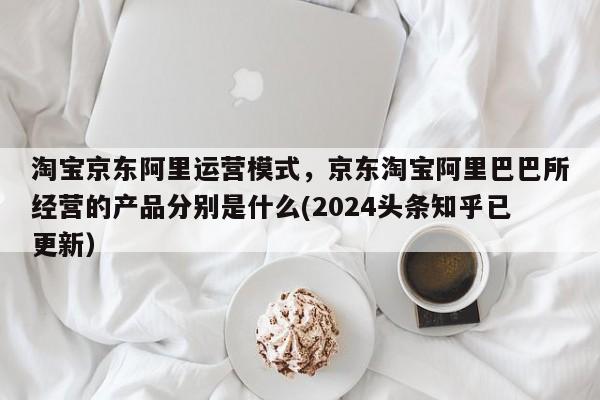 淘宝京东阿里运营模式，京东淘宝阿里巴巴所经营的产品分别是什么(2024头条知乎已更新）