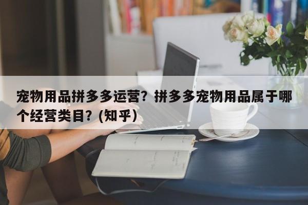 宠物用品拼多多运营？拼多多宠物用品属于哪个经营类目？(知乎）