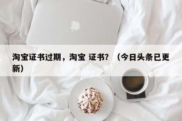 淘宝证书过期，淘宝 证书？（今日头条已更新）