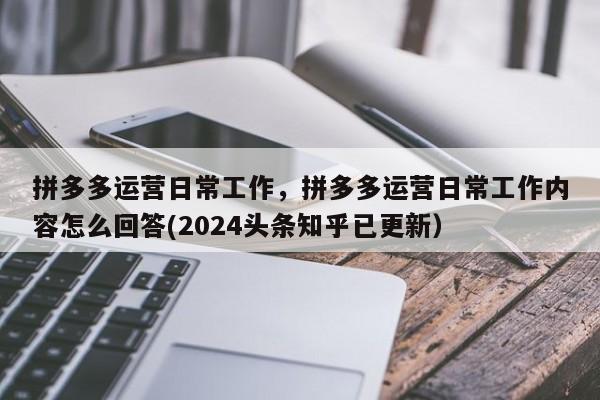 拼多多运营日常工作，拼多多运营日常工作内容怎么回答(2024头条知乎已更新）