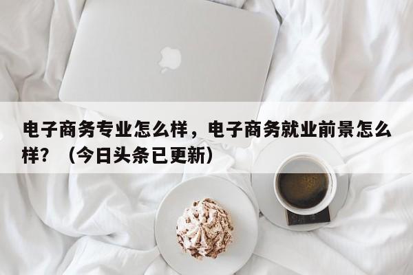 电子商务专业怎么样，电子商务就业前景怎么样？（今日头条已更新）