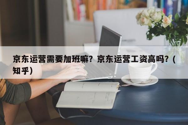 京东运营需要加班嘛？京东运营工资高吗？(知乎）