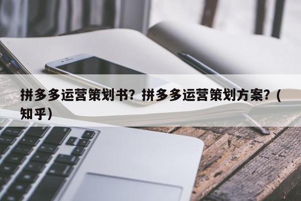 拼多多运营策划书？拼多多运营策划方案？(知乎）