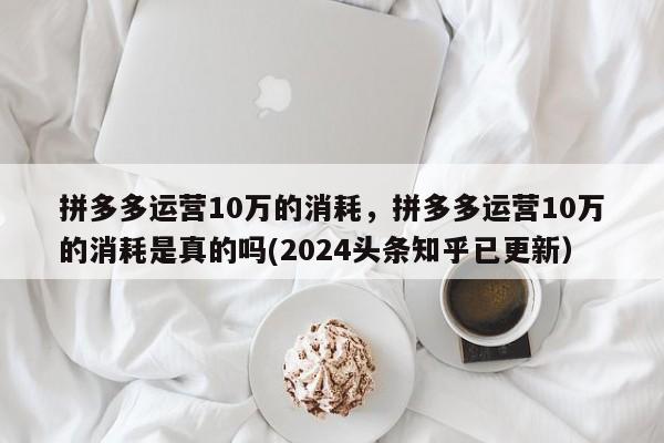 拼多多运营10万的消耗，拼多多运营10万的消耗是真的吗(2024头条知乎已更新）