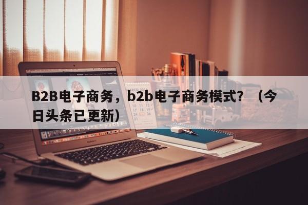 B2B电子商务，b2b电子商务模式？（今日头条已更新）