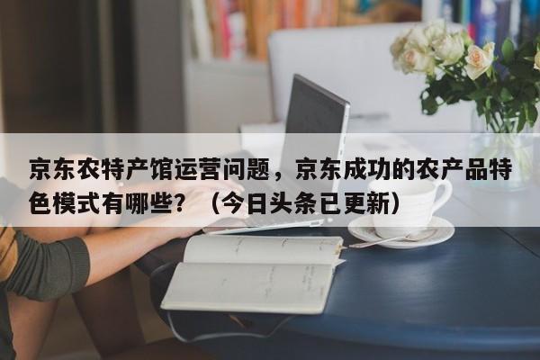 京东农特产馆运营问题，京东成功的农产品特色模式有哪些？（今日头条已更新）