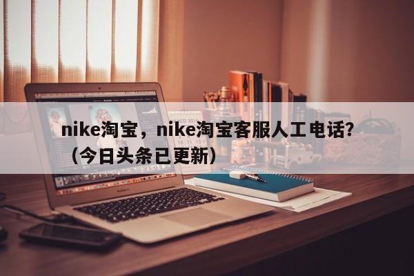 nike淘宝，nike淘宝客服人工电话？（今日头条已更新）