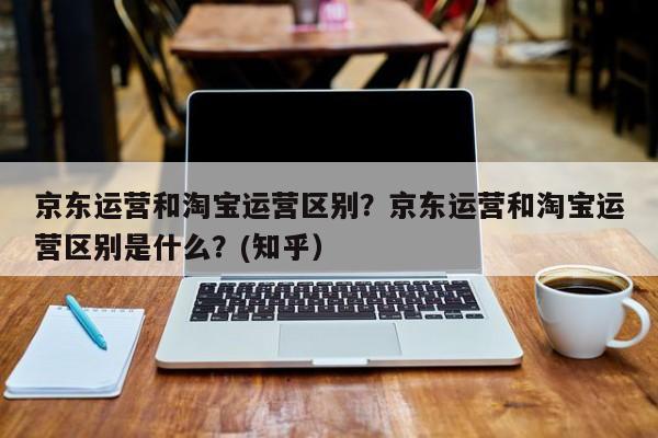 京东运营和淘宝运营区别？京东运营和淘宝运营区别是什么？(知乎）