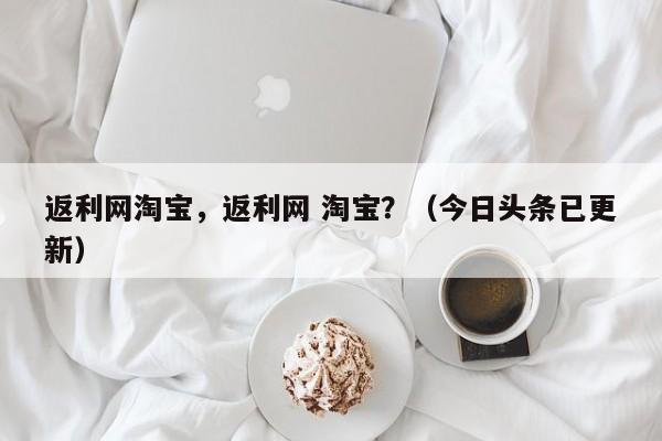 返利网淘宝，返利网 淘宝？（今日头条已更新）