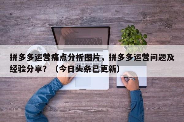 拼多多运营痛点分析图片，拼多多运营问题及经验分享？（今日头条已更新）