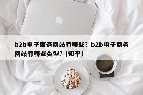 b2b电子商务网站有哪些？b2b电子商务网站有哪些类型？(知乎）