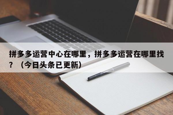 拼多多运营中心在哪里，拼多多运营在哪里找？（今日头条已更新）