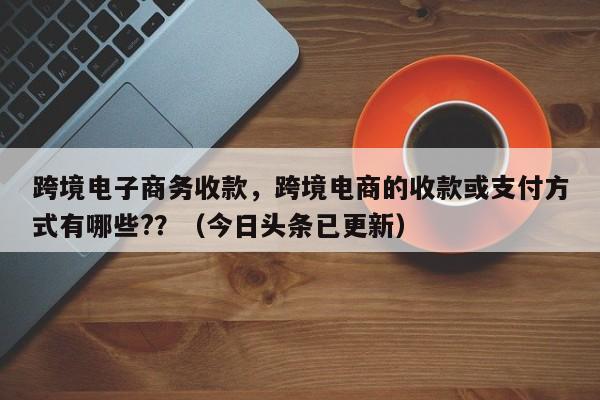 跨境电子商务收款，跨境电商的收款或支付方式有哪些?？（今日头条已更新）